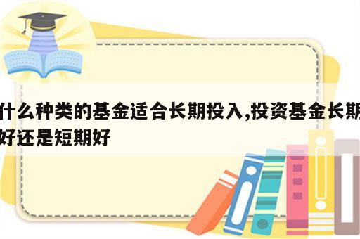 什么种类的基金适合长期投入,投资基金长期好还是短期好