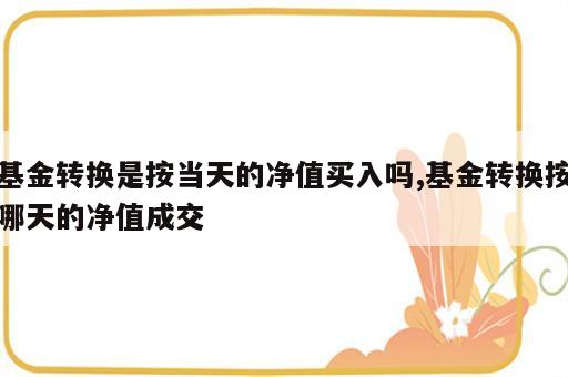 基金转换是按当天的净值买入吗,基金转换按哪天的净值成交