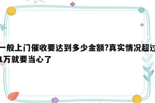 一般上门催收要达到多少金额?真实情况超过1万就要当心了