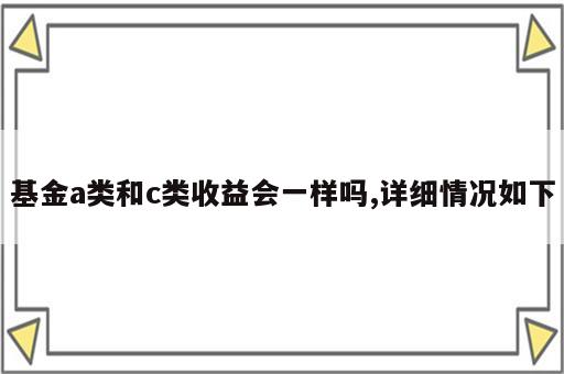 基金a类和c类收益会一样吗,详细情况如下