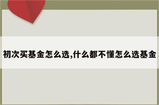 初次买基金怎么选,什么都不懂怎么选基金