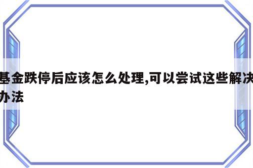 基金跌停后应该怎么处理,可以尝试这些解决办法