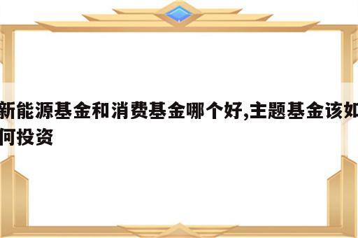 新能源基金和消费基金哪个好,主题基金该如何投资