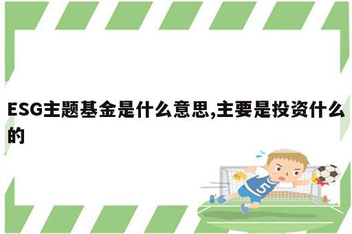 ESG主题基金是什么意思,主要是投资什么的