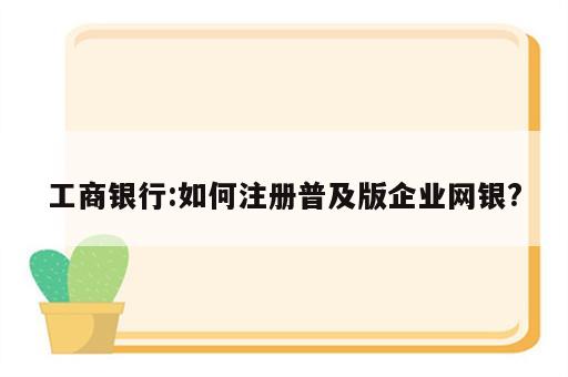 工商银行:如何注册普及版企业网银?