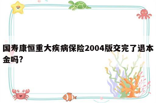 国寿康恒重大疾病保险2004版交完了退本金吗?