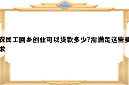 农民工回乡创业可以贷款多少?需满足这些要求