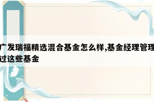 广发瑞福精选混合基金怎么样,基金经理管理过这些基金