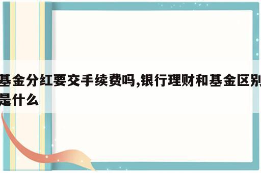 基金分红要交手续费吗,银行理财和基金区别是什么