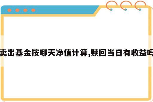 卖出基金按哪天净值计算,赎回当日有收益吗