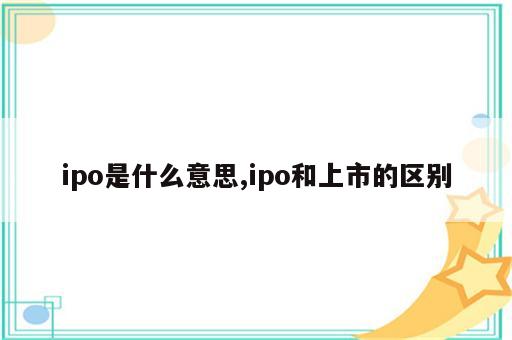 ipo是什么意思,ipo和上市的区别