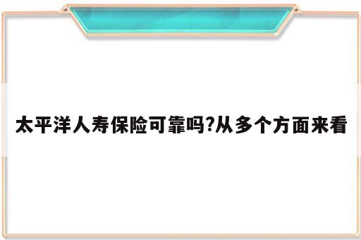 太平洋人寿保险可靠吗?从多个方面来看