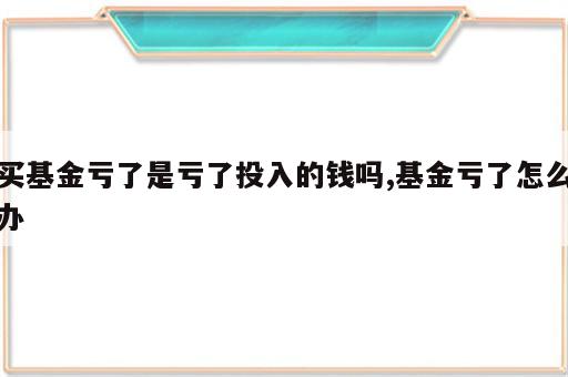 买基金亏了是亏了投入的钱吗,基金亏了怎么办