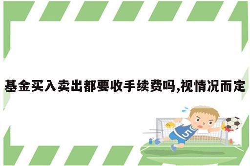 基金买入卖出都要收手续费吗,视情况而定