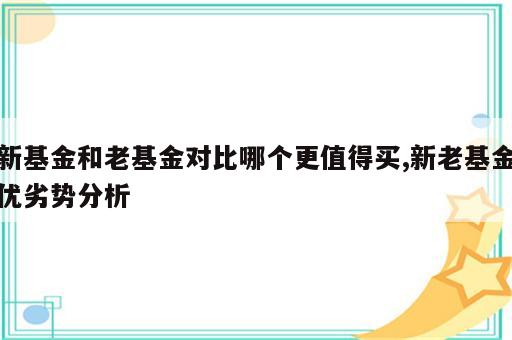 新基金和老基金对比哪个更值得买,新老基金优劣势分析