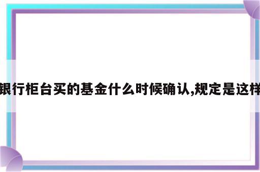 银行柜台买的基金什么时候确认,规定是这样