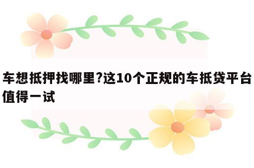 车想抵押找哪里?这10个正规的车抵贷平台值得一试