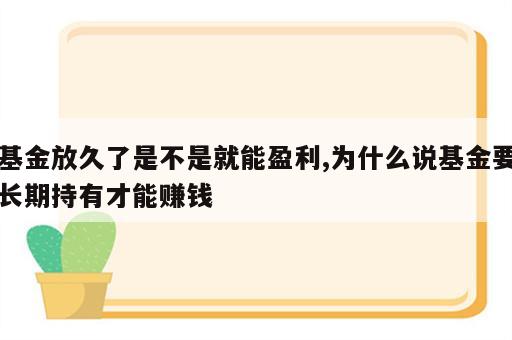 基金放久了是不是就能盈利,为什么说基金要长期持有才能赚钱