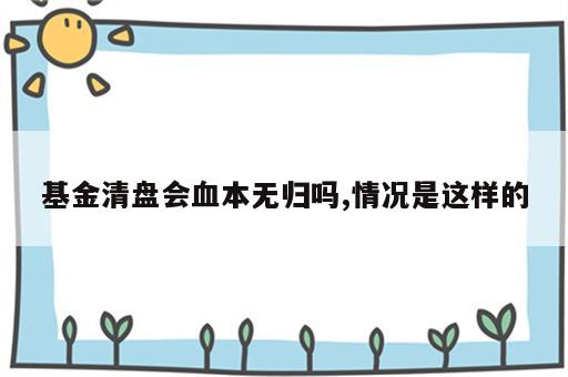 基金清盘会血本无归吗,情况是这样的