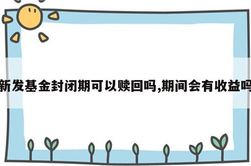 新发基金封闭期可以赎回吗,期间会有收益吗