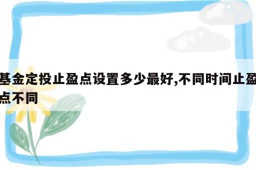 基金定投止盈点设置多少最好,不同时间止盈点不同