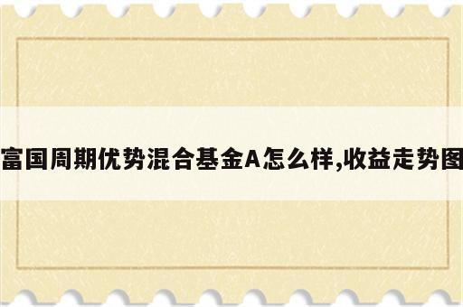 富国周期优势混合基金A怎么样,收益走势图