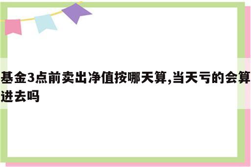 基金3点前卖出净值按哪天算,当天亏的会算进去吗