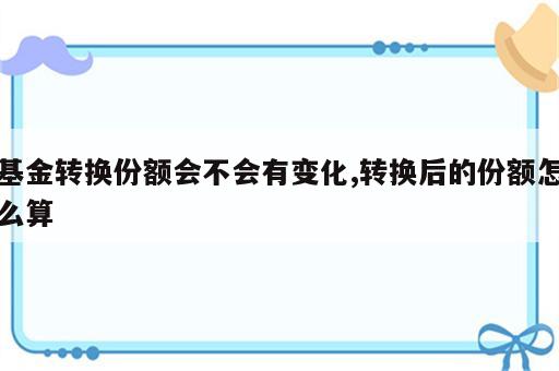 基金转换份额会不会有变化,转换后的份额怎么算