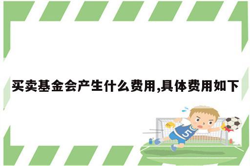 买卖基金会产生什么费用,具体费用如下