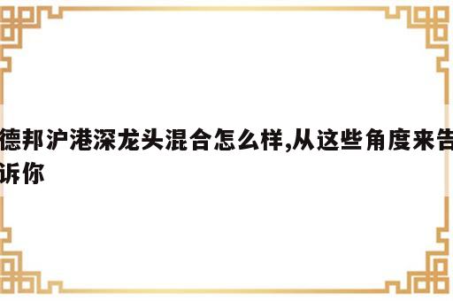 德邦沪港深龙头混合怎么样,从这些角度来告诉你