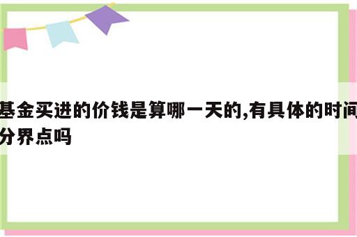 基金买进的价钱是算哪一天的,有具体的时间分界点吗