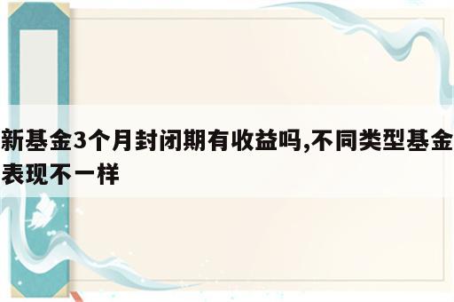 新基金3个月封闭期有收益吗,不同类型基金表现不一样