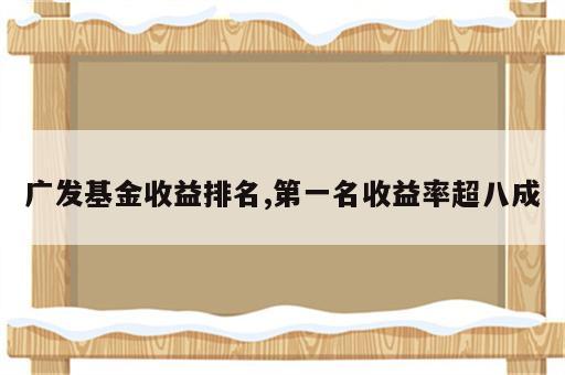 广发基金收益排名,第一名收益率超八成