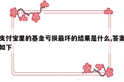 支付宝里的基金亏损最坏的结果是什么,答案如下