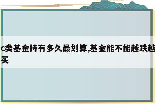 c类基金持有多久最划算,基金能不能越跌越买