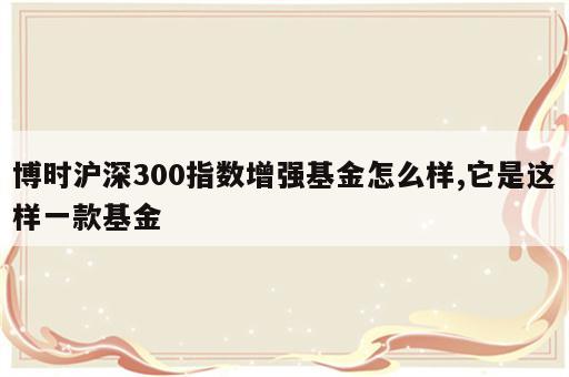 博时沪深300指数增强基金怎么样,它是这样一款基金