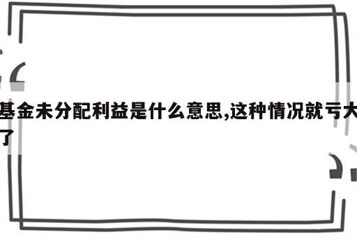 基金未分配利益是什么意思,这种情况就亏大了