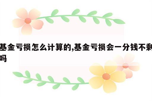 基金亏损怎么计算的,基金亏损会一分钱不剩吗