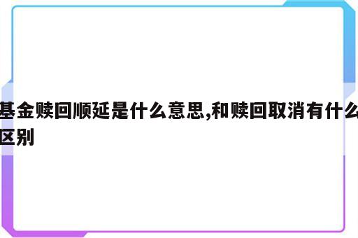 基金赎回顺延是什么意思,和赎回取消有什么区别