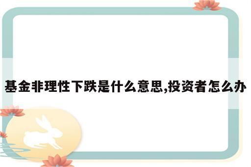 基金非理性下跌是什么意思,投资者怎么办