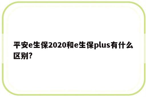 平安e生保2020和e生保plus有什么区别?