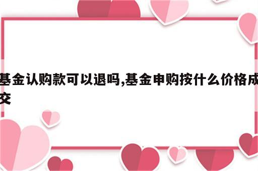 基金认购款可以退吗,基金申购按什么价格成交