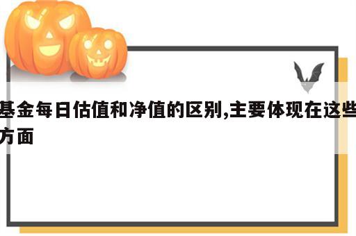 基金每日估值和净值的区别,主要体现在这些方面