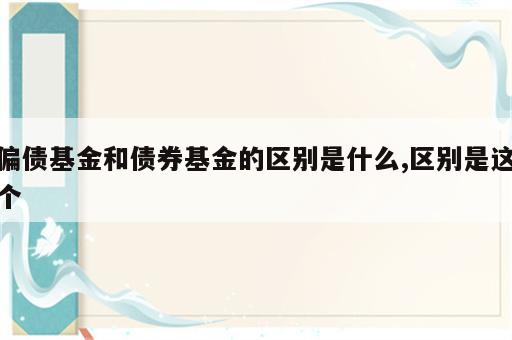 偏债基金和债券基金的区别是什么,区别是这个