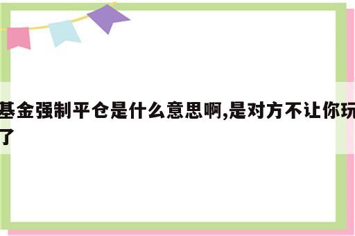 基金强制平仓是什么意思啊,是对方不让你玩了