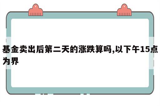 基金卖出后第二天的涨跌算吗,以下午15点为界