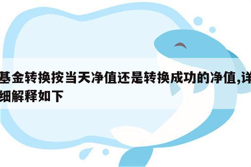 基金转换按当天净值还是转换成功的净值,详细解释如下