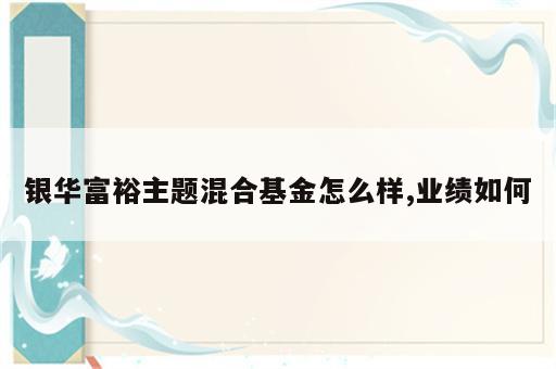 银华富裕主题混合基金怎么样,业绩如何