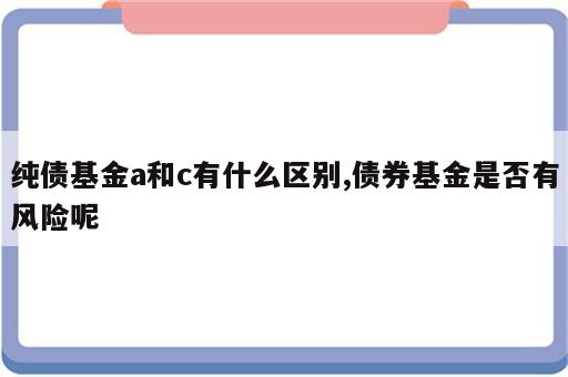 纯债基金a和c有什么区别,债券基金是否有风险呢