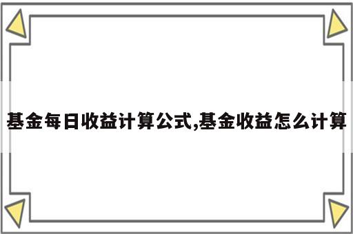 基金每日收益计算公式,基金收益怎么计算